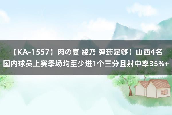 【KA-1557】肉の宴 綾乃 弹药足够！山西4名国内球员上赛季场均至少进1个三分且射中率35%+