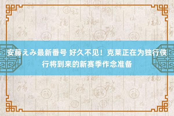 安藤えみ最新番号 好久不见！克莱正在为独行侠行将到来的新赛季作念准备