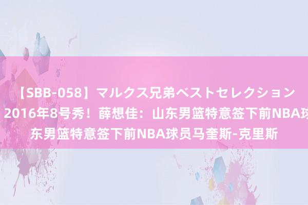 【SBB-058】マルクス兄弟ベストセレクション50タイトル4時間 2016年8号秀！薛想佳：山东男篮特意签下前NBA球员马奎斯-克里斯