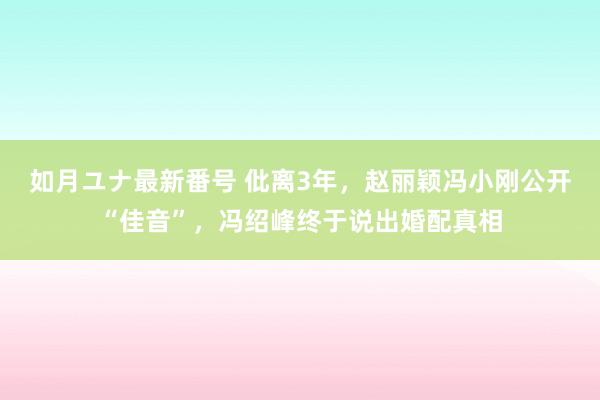 如月ユナ最新番号 仳离3年，赵丽颖冯小刚公开“佳音”，冯绍峰终于说出婚配真相