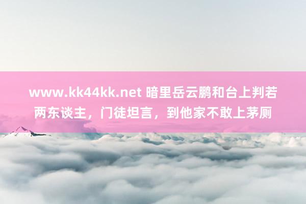 www.kk44kk.net 暗里岳云鹏和台上判若两东谈主，门徒坦言，到他家不敢上茅厕