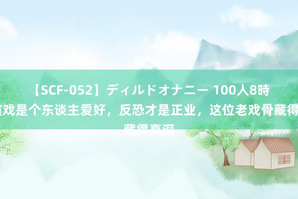 【SCF-052】ディルドオナニー 100人8時間 演戏是个东谈主爱好，反恐才是正业，这位老戏骨藏得真深