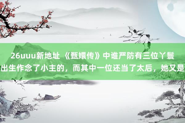 26uuu新地址 《甄嬛传》中谁严防有三位丫鬟出生作念了小主的，而其中一位还当了太后，她又是