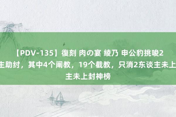 【PDV-135】復刻 肉の宴 綾乃 申公豹挑唆23东谈主助纣，其中4个阐教，19个截教，只消2东谈主未上封神榜