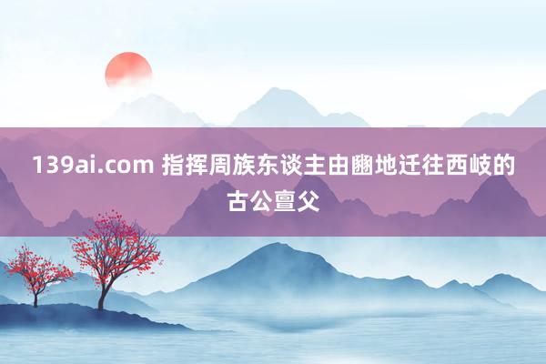 139ai.com 指挥周族东谈主由豳地迁往西岐的古公亶父