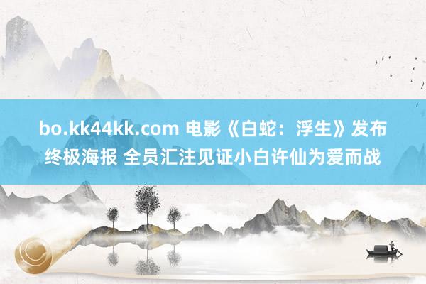 bo.kk44kk.com 电影《白蛇：浮生》发布终极海报 全员汇注见证小白许仙为爱而战