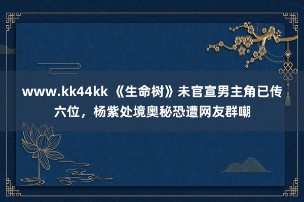 www.kk44kk 《生命树》未官宣男主角已传六位，杨紫处境奥秘恐遭网友群嘲