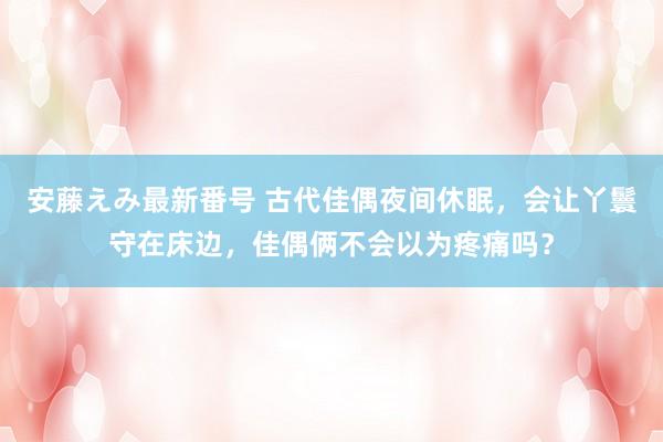 安藤えみ最新番号 古代佳偶夜间休眠，会让丫鬟守在床边，佳偶俩不会以为疼痛吗？