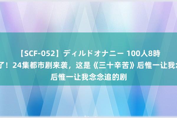 【SCF-052】ディルドオナニー 100人8時間 终于来了！24集都市剧来袭，这是《三十辛苦》后惟一让我念念追的剧