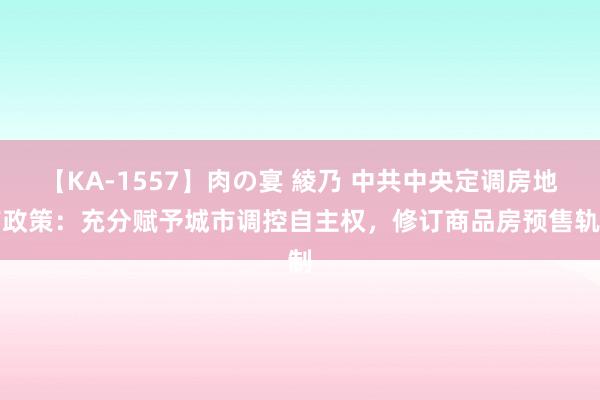 【KA-1557】肉の宴 綾乃 中共中央定调房地产政策：充分赋予城市调控自主权，修订商品房预售轨制