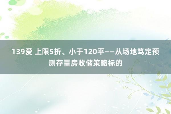 139爱 上限5折、小于120平——从场地笃定预测存量房收储策略标的