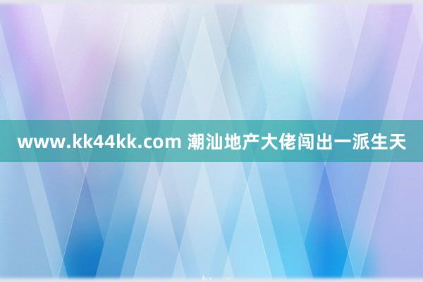 www.kk44kk.com 潮汕地产大佬闯出一派生天