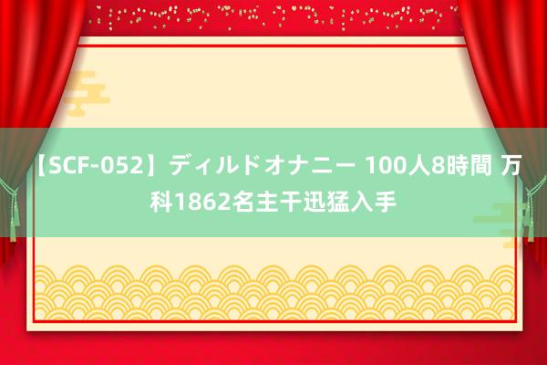 【SCF-052】ディルドオナニー 100人8時間 万科1862名主干迅猛入手