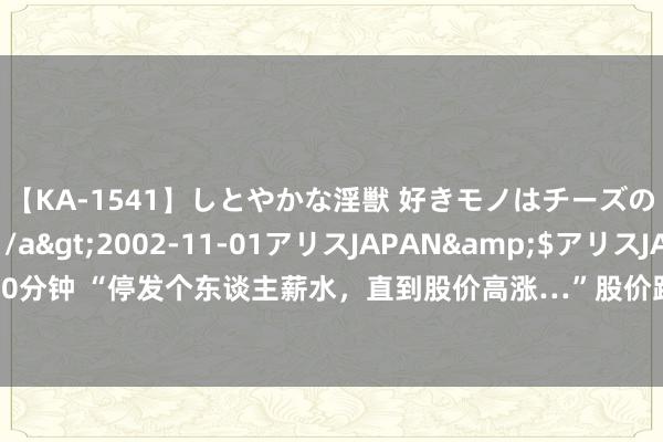 【KA-1541】しとやかな淫獣 好きモノはチーズの匂い 綾乃</a>2002-11-01アリスJAPAN&$アリスJAPAN60分钟 “停发个东谈主薪水，直到股价高涨…”股价跌破1元，这位A股公司董事长谈歉了