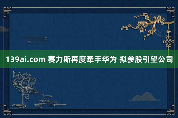 139ai.com 赛力斯再度牵手华为 拟参股引望公司