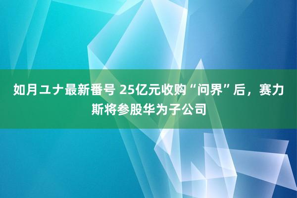 如月ユナ最新番号 25亿元收购“问界”后，赛力斯将参股华为子公司