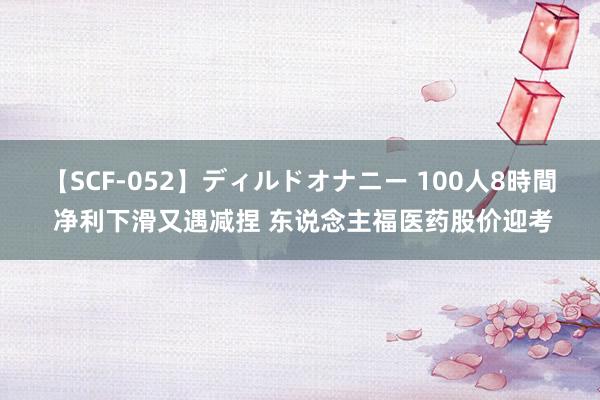 【SCF-052】ディルドオナニー 100人8時間 净利下滑又遇减捏 东说念主福医药股价迎考