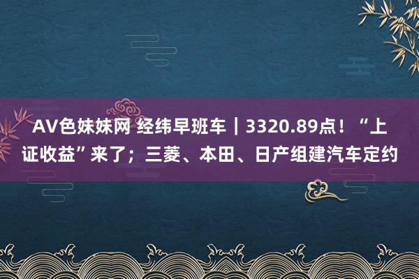 AV色妹妹网 经纬早班车｜3320.89点！“上证收益”来了；三菱、本田、日产组建汽车定约