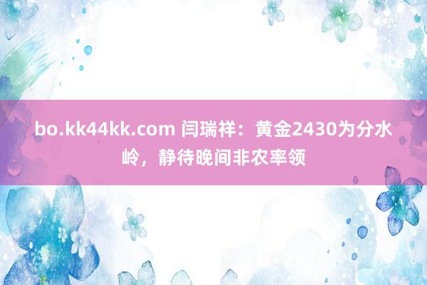 bo.kk44kk.com 闫瑞祥：黄金2430为分水岭，静待晚间非农率领