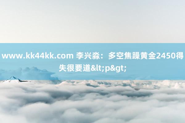 www.kk44kk.com 李兴淼：多空焦躁黄金2450得失很要道<p>