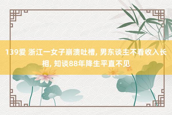 139爱 浙江一女子崩溃吐槽， 男东谈主不看收入长相， 知谈88年降生平直不见