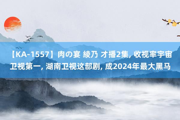 【KA-1557】肉の宴 綾乃 才播2集， 收视率宇宙卫视第一， 湖南卫视这部剧， 成2024年最大黑马