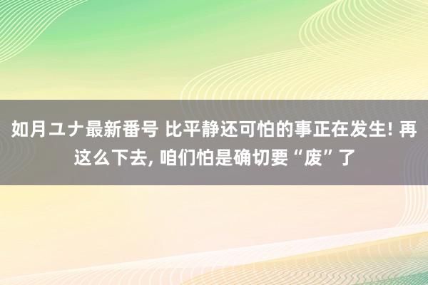 如月ユナ最新番号 比平静还可怕的事正在发生! 再这么下去， 咱们怕是确切要“废”了