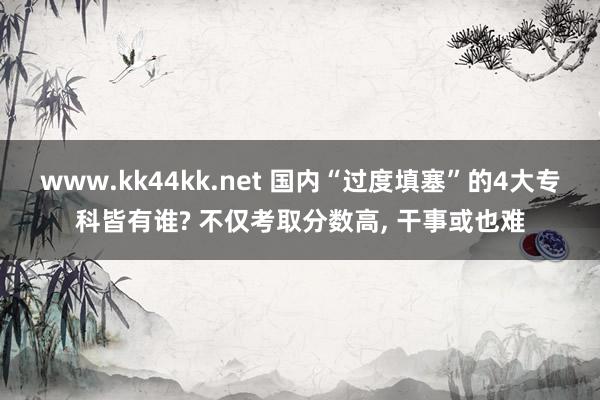 www.kk44kk.net 国内“过度填塞”的4大专科皆有谁? 不仅考取分数高， 干事或也难