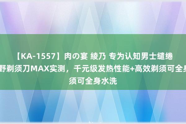 【KA-1557】肉の宴 綾乃 专为认知男士缱绻——未野剃须刀MAX实测，千元级发热性能+高效剃须可全身水洗