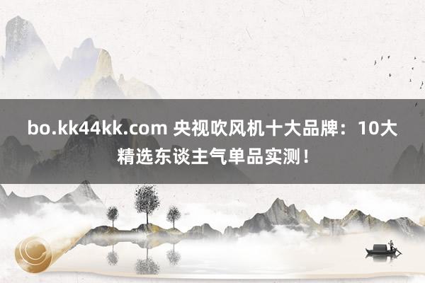 bo.kk44kk.com 央视吹风机十大品牌：10大精选东谈主气单品实测！