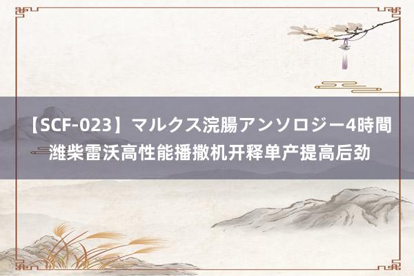 【SCF-023】マルクス浣腸アンソロジー4時間 潍柴雷沃高性能播撒机开释单产提高后劲