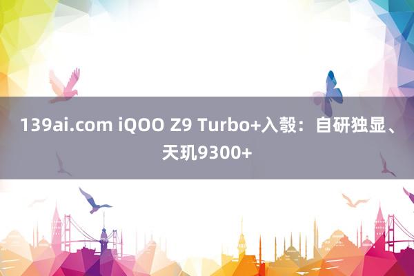 139ai.com iQOO Z9 Turbo+入彀：自研独显、天玑9300+