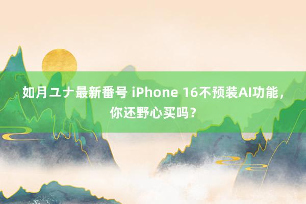 如月ユナ最新番号 iPhone 16不预装AI功能，你还野心买吗？