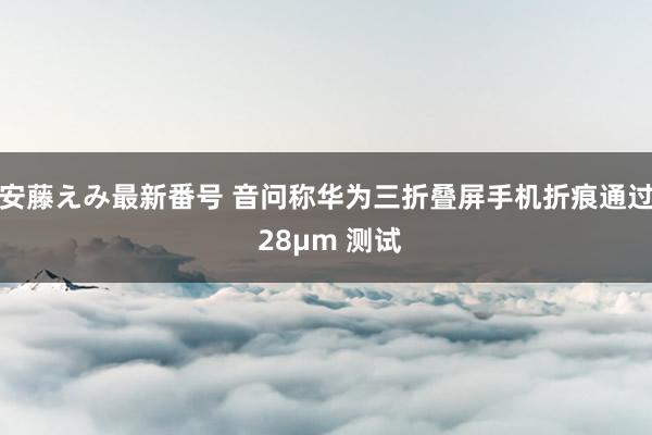 安藤えみ最新番号 音问称华为三折叠屏手机折痕通过 28μm 测试