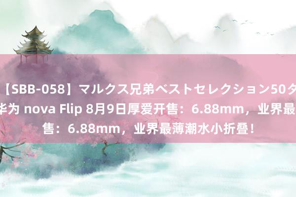 【SBB-058】マルクス兄弟ベストセレクション50タイトル4時間 华为 nova Flip 8月9日厚爱开售：6.88mm，业界最薄潮水小折叠！