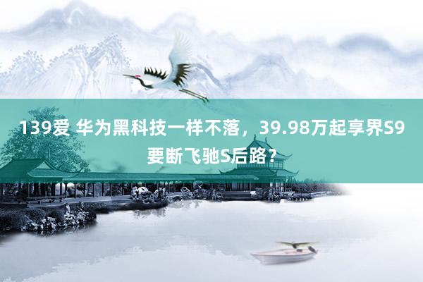 139爱 华为黑科技一样不落，39.98万起享界S9要断飞驰S后路？