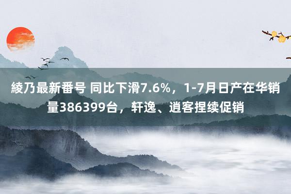 綾乃最新番号 同比下滑7.6%，1-7月日产在华销量386399台，轩逸、逍客捏续促销