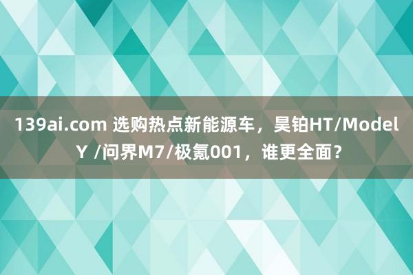 139ai.com 选购热点新能源车，昊铂HT/Model Y /问界M7/极氪001，谁更全面？