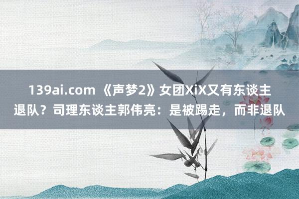 139ai.com 《声梦2》女团XiX又有东谈主退队？司理东谈主郭伟亮：是被踢走，而非退队