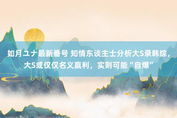 如月ユナ最新番号 知情东谈主士分析大S录韩综，大S或仅仅名义赢利，实则可能“自爆”