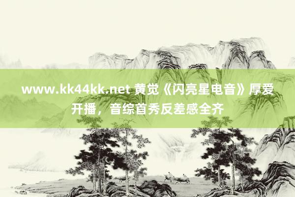 www.kk44kk.net 黄觉《闪亮星电音》厚爱开播，音综首秀反差感全齐