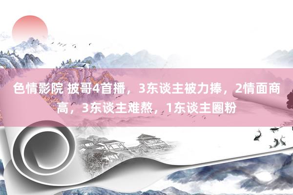 色情影院 披哥4首播，3东谈主被力捧，2情面商高，3东谈主难熬，1东谈主圈粉