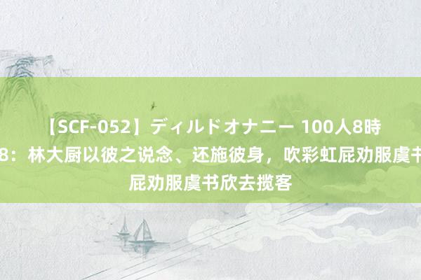 【SCF-052】ディルドオナニー 100人8時間 中餐厅8：林大厨以彼之说念、还施彼身，吹彩虹屁劝服虞书欣去揽客