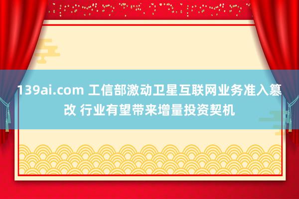 139ai.com 工信部激动卫星互联网业务准入篡改 行业有望带来增量投资契机