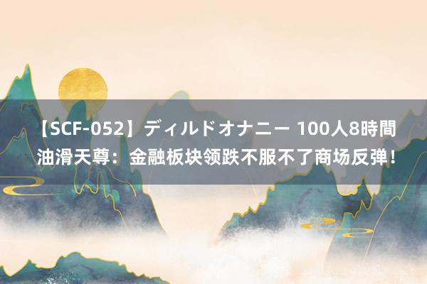 【SCF-052】ディルドオナニー 100人8時間 油滑天尊：金融板块领跌不服不了商场反弹！