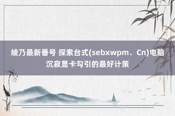 綾乃最新番号 探索台式(sebxwpm．Cn)电脑沉寂显卡勾引的最好计策