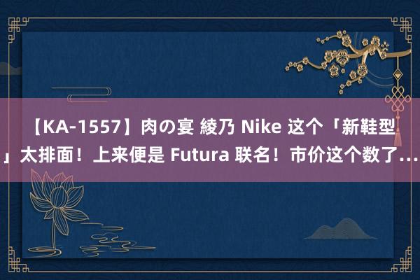 【KA-1557】肉の宴 綾乃 Nike 这个「新鞋型」太排面！上来便是 Futura 联名！市价这个数了…