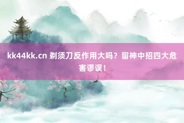 kk44kk.cn 剃须刀反作用大吗？留神中招四大危害谬误！