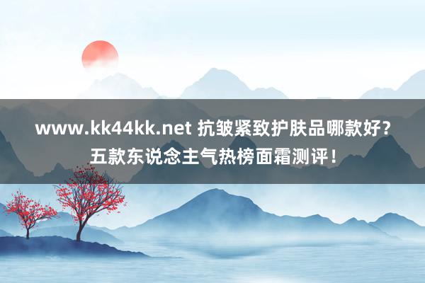 www.kk44kk.net 抗皱紧致护肤品哪款好？五款东说念主气热榜面霜测评！