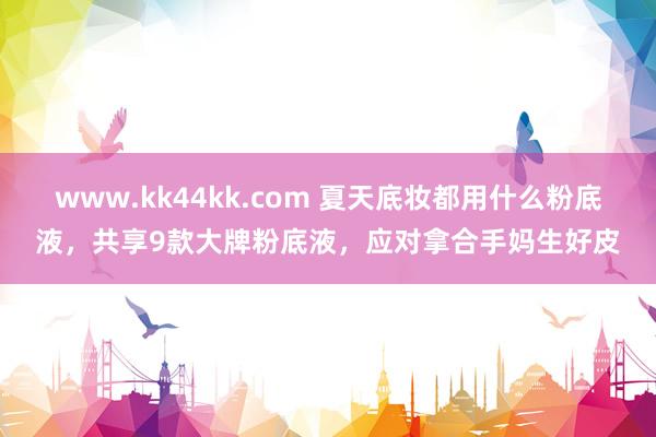 www.kk44kk.com 夏天底妆都用什么粉底液，共享9款大牌粉底液，应对拿合手妈生好皮